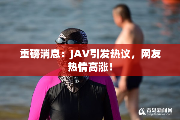 重磅消息：JAV引发热议，网友热情高涨！