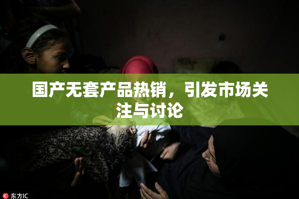 国产无套产品热销，引发市场关注与讨论