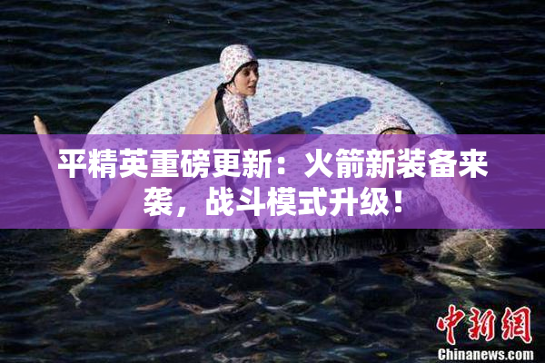 平精英重磅更新：火箭新装备来袭，战斗模式升级！