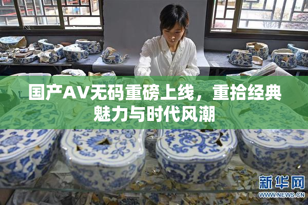 国产AV无码重磅上线，重拾经典魅力与时代风潮