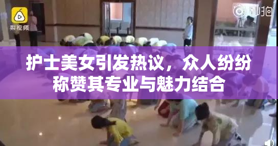 护士美女引发热议，众人纷纷称赞其专业与魅力结合