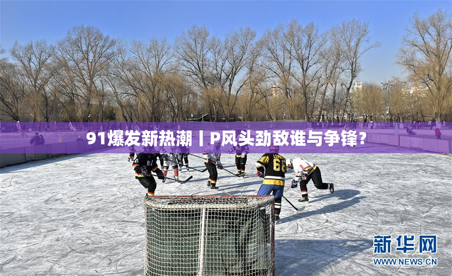 91爆发新热潮丨P风头劲敌谁与争锋？