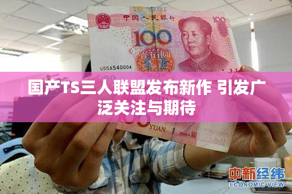 国产TS三人联盟发布新作 引发广泛关注与期待