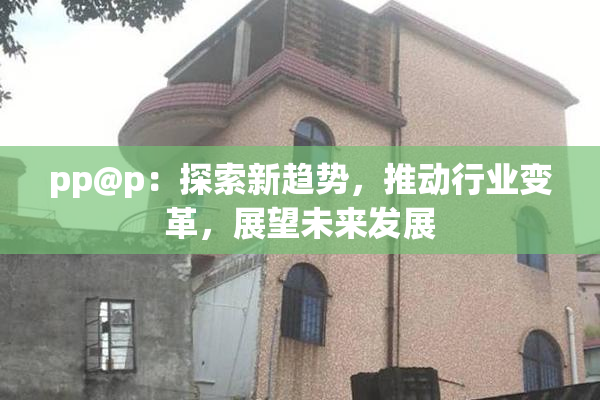 pp@p：探索新趋势，推动行业变革，展望未来发展