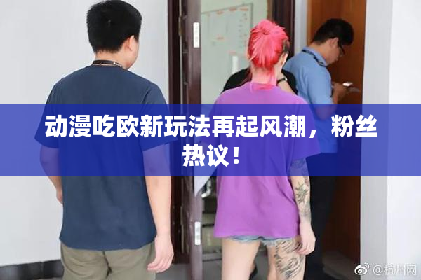 动漫吃欧新玩法再起风潮，粉丝热议！