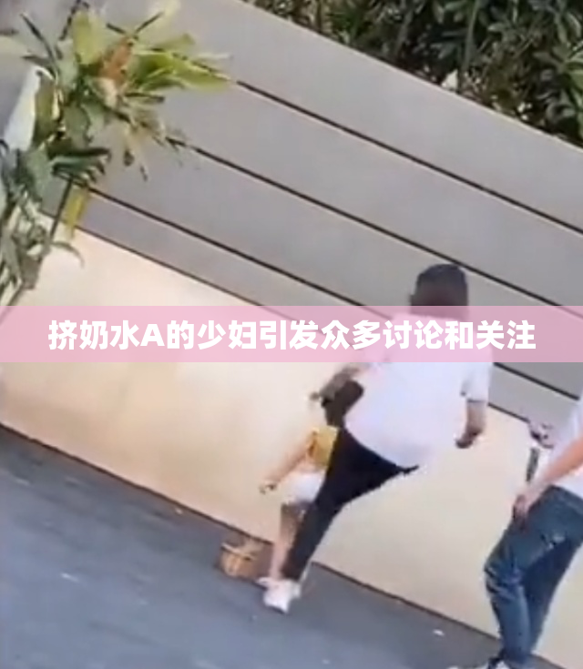 挤奶水A的少妇引发众多讨论和关注