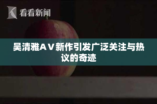 吴清雅AⅤ新作引发广泛关注与热议的奇迹