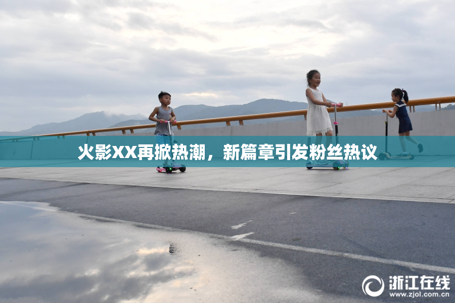 火影XX再掀热潮，新篇章引发粉丝热议