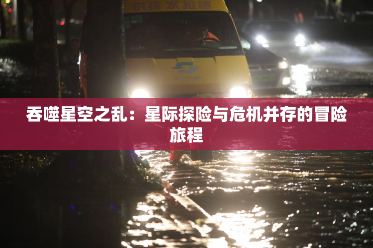 吞噬星空之乱：星际探险与危机并存的冒险旅程