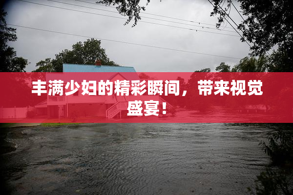 丰满少妇的精彩瞬间，带来视觉盛宴！