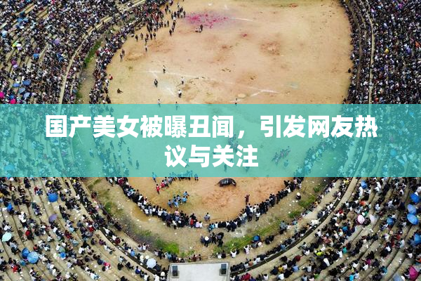 国产美女被曝丑闻，引发网友热议与关注