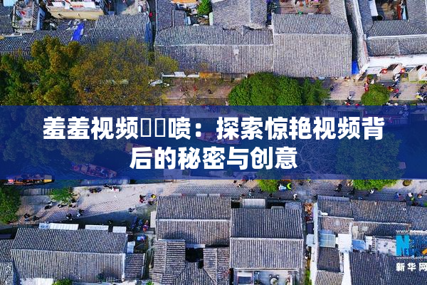 羞羞视频❌‌喷：探索惊艳视频背后的秘密与创意