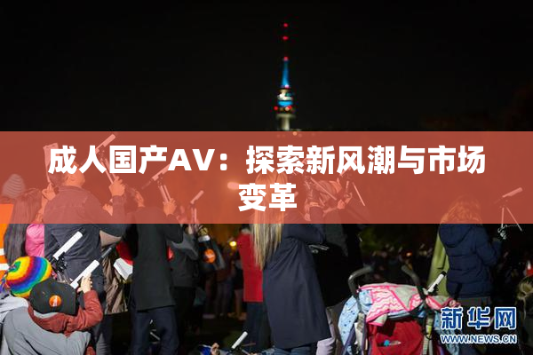 成人国产AV：探索新风潮与市场变革