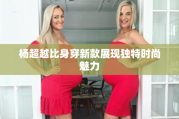 杨超越比身穿新款展现独特时尚魅力