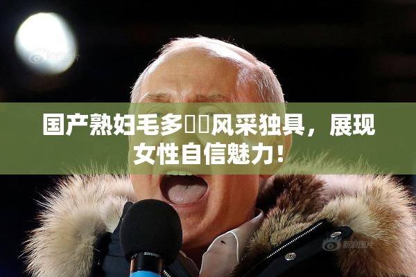 国产熟妇毛多❌‌风采独具，展现女性自信魅力！