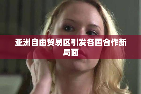 亚洲自由贸易区引发各国合作新局面