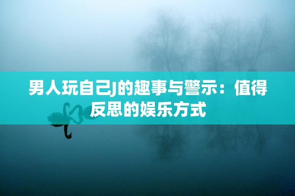 男人玩自己J的趣事与警示：值得反思的娱乐方式