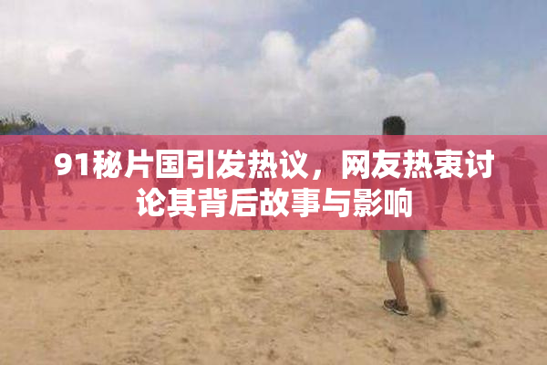 91秘片国引发热议，网友热衷讨论其背后故事与影响