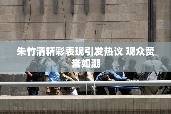 朱竹清精彩表现引发热议 观众赞誉如潮