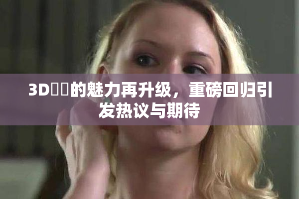 3D姉弚的魅力再升级，重磅回归引发热议与期待