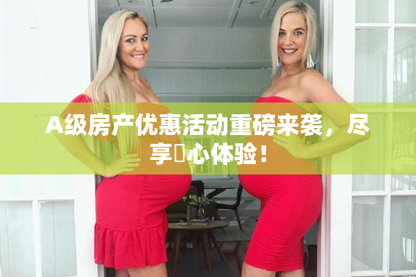 A级房产优惠活动重磅来袭，尽享婬心体验！