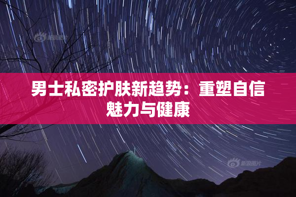 男士私密护肤新趋势：重塑自信魅力与健康