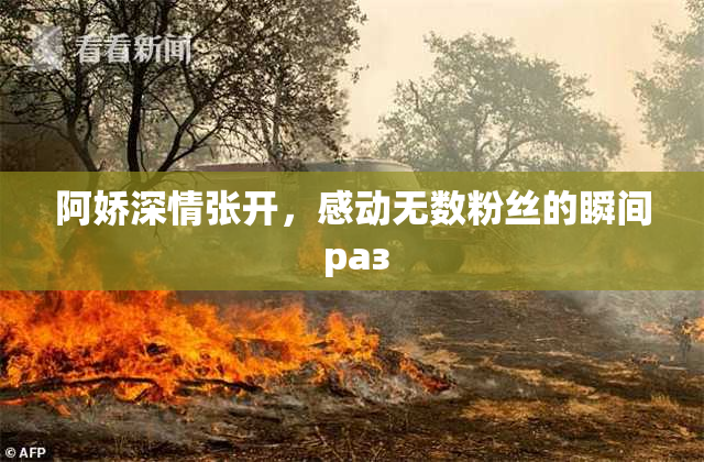 阿娇深情张开，感动无数粉丝的瞬间 раз