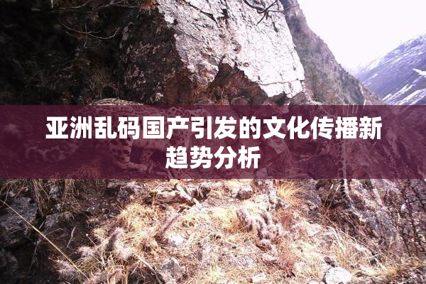 亚洲乱码国产引发的文化传播新趋势分析