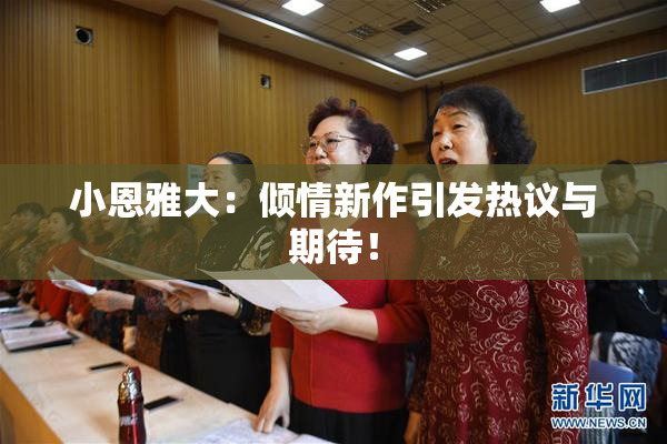 小恩雅大：倾情新作引发热议与期待！