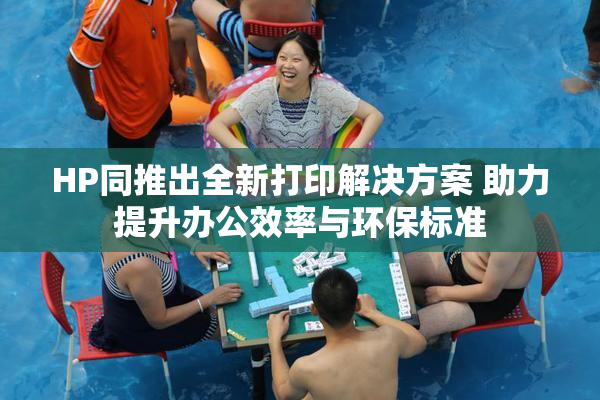 HP同推出全新打印解决方案 助力提升办公效率与环保标准