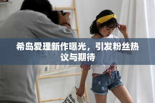 希岛爱理新作曝光，引发粉丝热议与期待