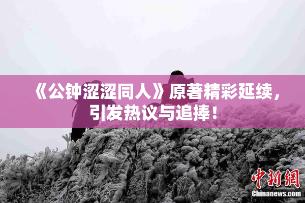 《公钟涩涩同人》原著精彩延续，引发热议与追捧！