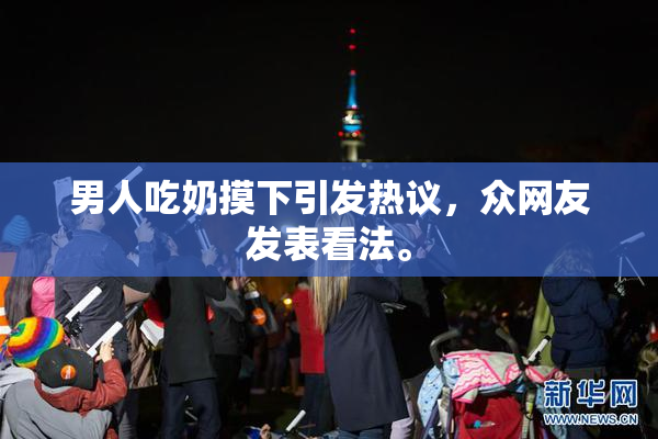 男人吃奶摸下引发热议，众网友发表看法。