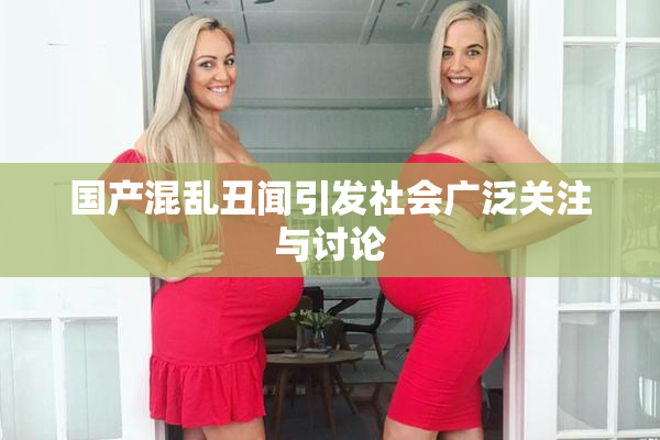 国产混乱丑闻引发社会广泛关注与讨论