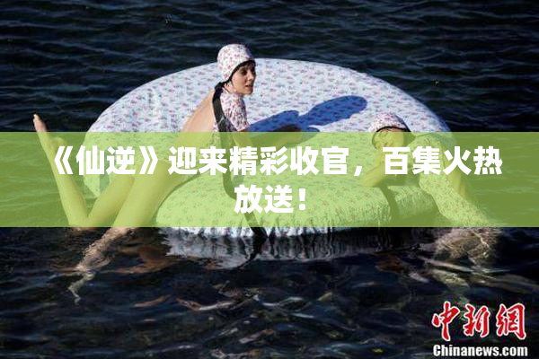 《仙逆》迎来精彩收官，百集火热放送！