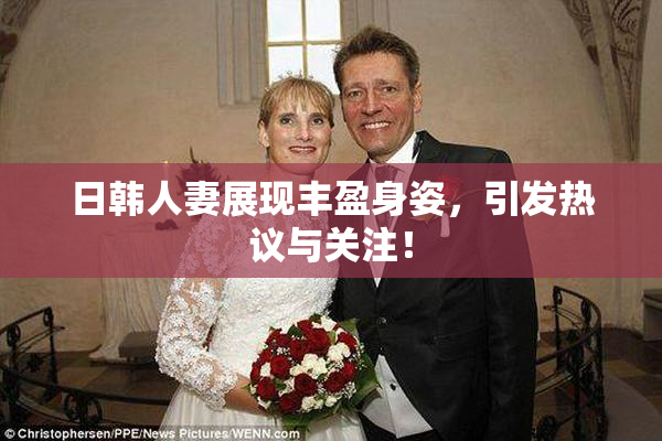 日韩人妻展现丰盈身姿，引发热议与关注！