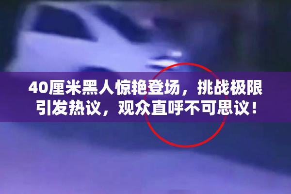 40厘米黑人惊艳登场，挑战极限引发热议，观众直呼不可思议！