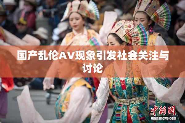 国产乱伦AV现象引发社会关注与讨论