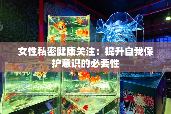 女性私密健康关注：提升自我保护意识的必要性