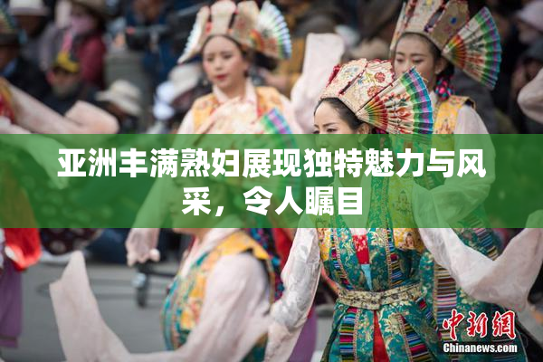 亚洲丰满熟妇展现独特魅力与风采，令人瞩目