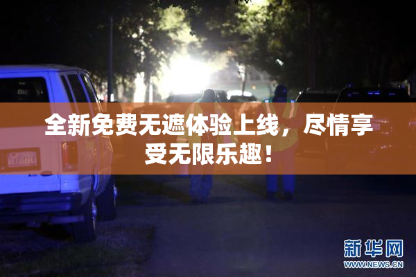 全新免费无遮体验上线，尽情享受无限乐趣！