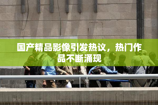 国产精品影像引发热议，热门作品不断涌现