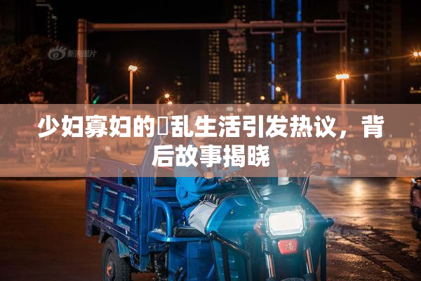 少妇寡妇的婬乱生活引发热议，背后故事揭晓