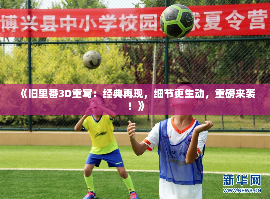 《旧里番3D重写：经典再现，细节更生动，重磅来袭！》