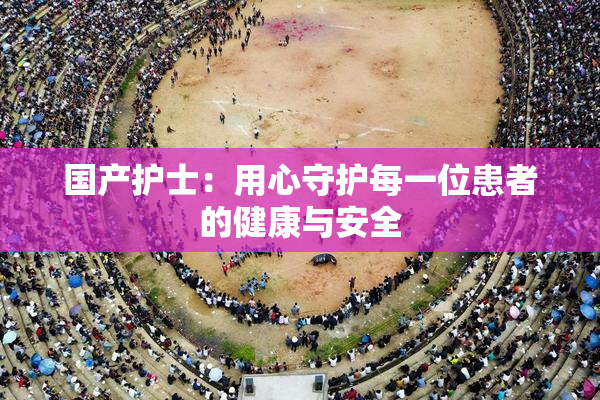 国产护士：用心守护每一位患者的健康与安全