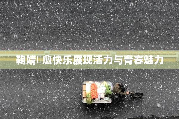 鞠婧祎愈快乐展现活力与青春魅力
