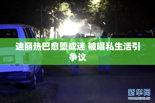 迪丽热巴愈堕成迷 被曝私生活引争议