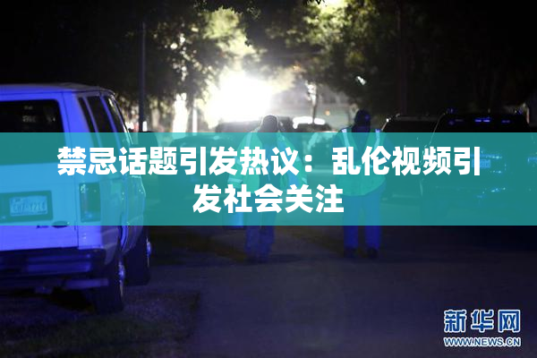 禁忌话题引发热议：乱伦视频引发社会关注