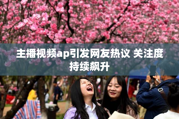 主播视频ap引发网友热议 关注度持续飙升