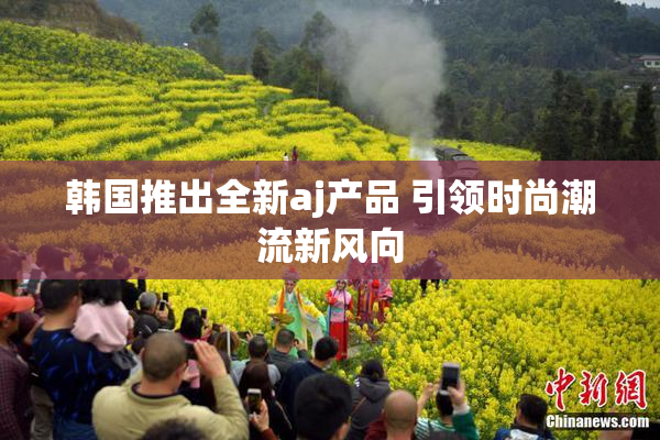 韩国推出全新aj产品 引领时尚潮流新风向